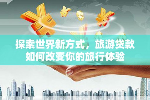 虎门探索世界新方式，旅游贷款如何改变你的旅行体验