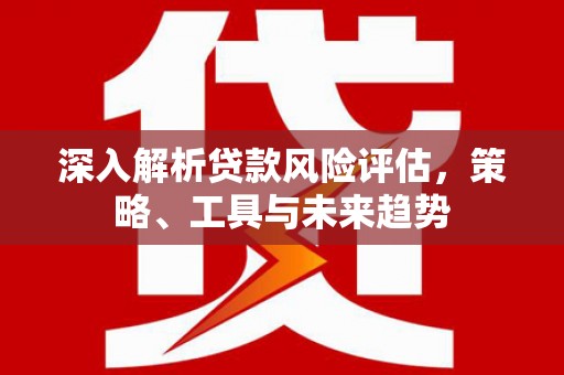虎门深入解析贷款风险评估，策略、工具与未来趋势