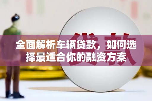 虎门全面解析车辆贷款，如何选择最适合你的融资方案